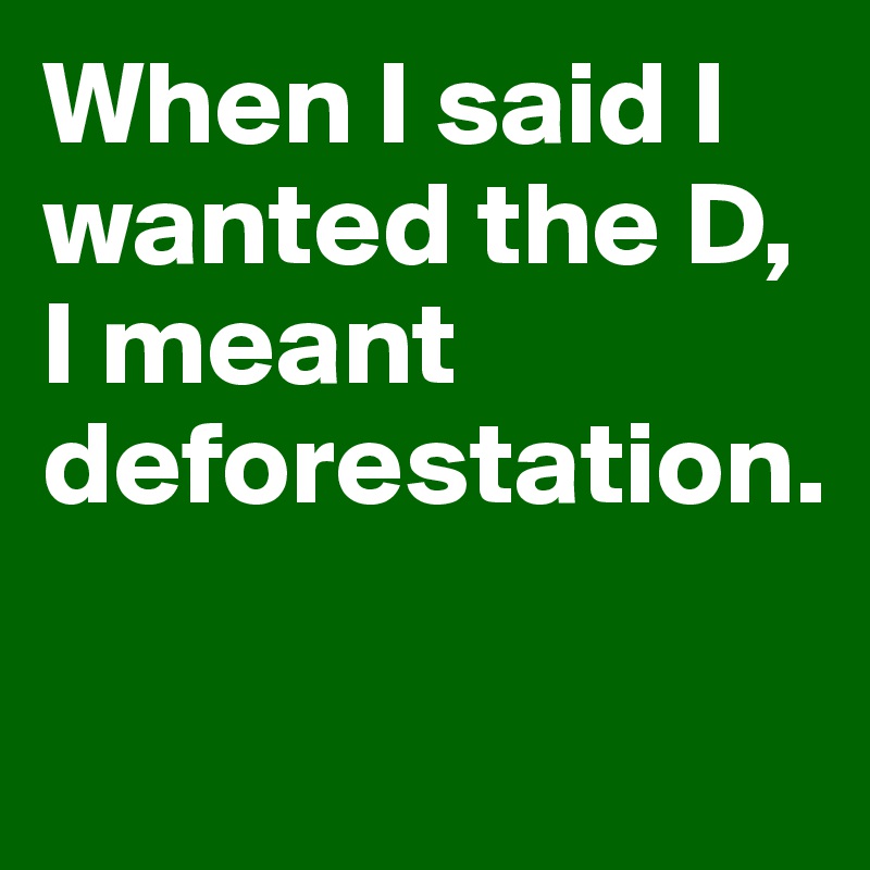 When I said I wanted the D,
I meant deforestation.


