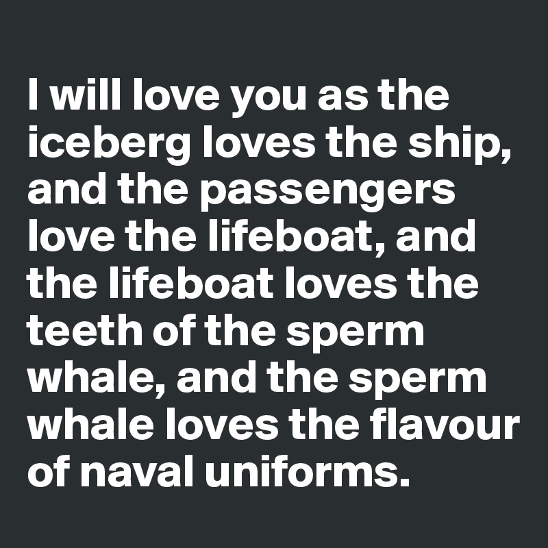 
I will love you as the iceberg loves the ship, and the passengers love the lifeboat, and the lifeboat loves the teeth of the sperm whale, and the sperm whale loves the flavour of naval uniforms.