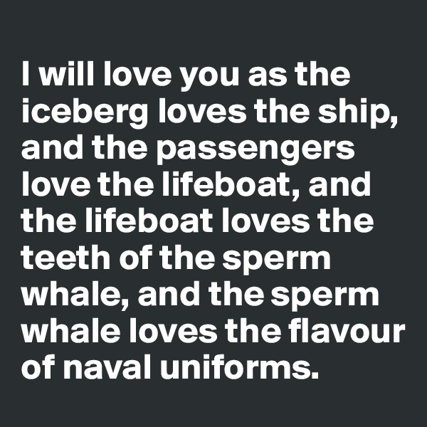 
I will love you as the iceberg loves the ship, and the passengers love the lifeboat, and the lifeboat loves the teeth of the sperm whale, and the sperm whale loves the flavour of naval uniforms.