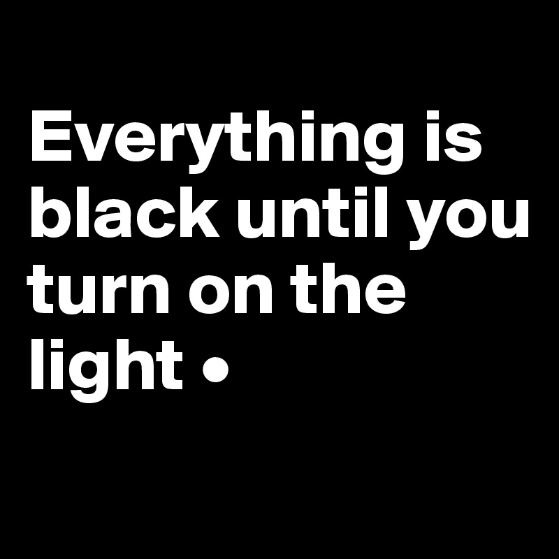 
Everything is
black until you
turn on the light •
