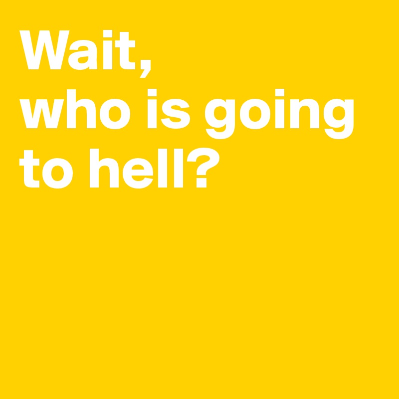 Wait, 
who is going to hell?


