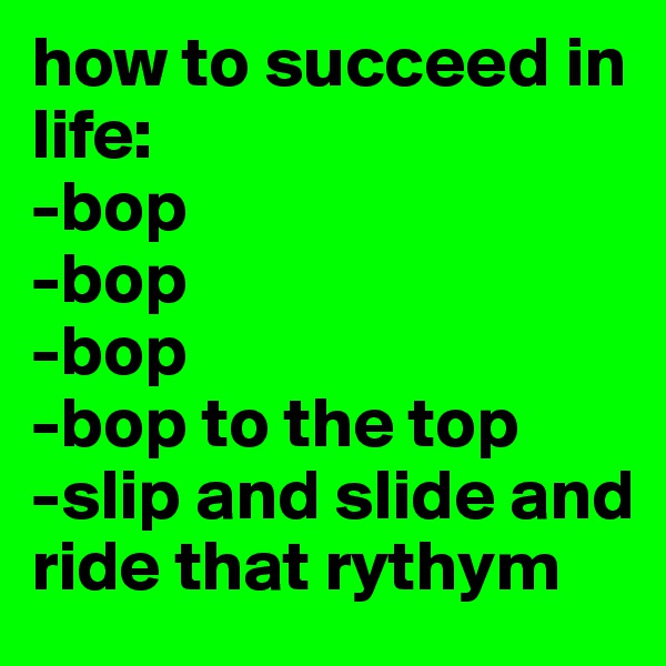 how to succeed in life:
-bop
-bop
-bop
-bop to the top
-slip and slide and ride that rythym