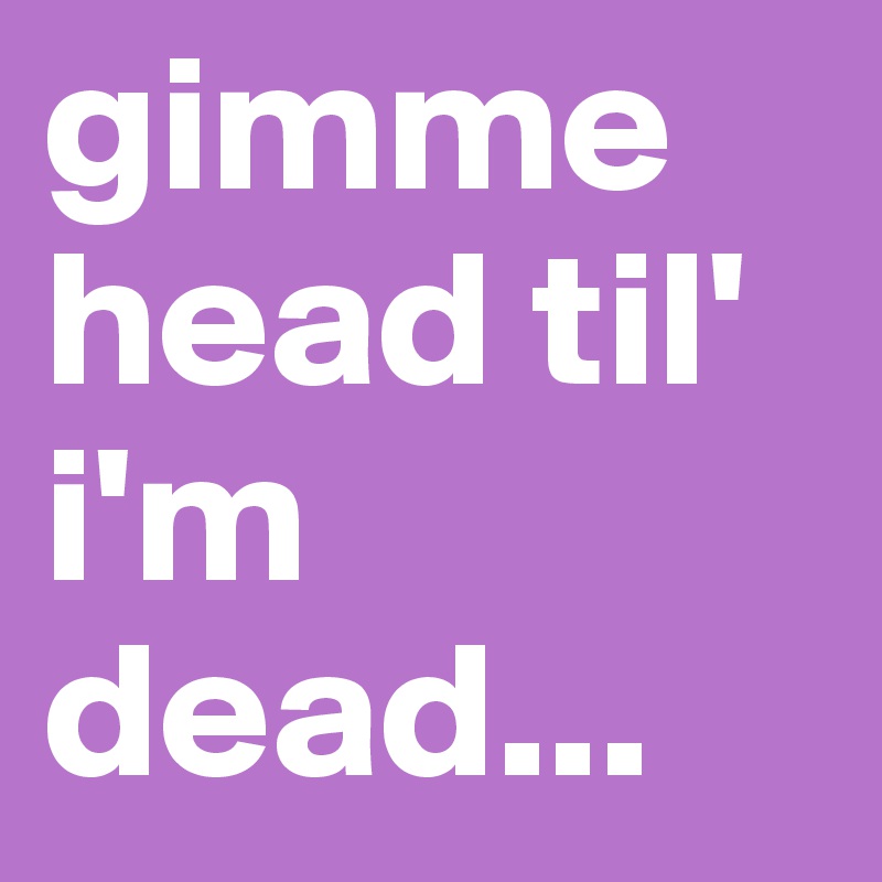 gimme head til' i'm dead...