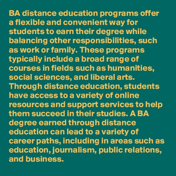 BA distance education programs offer a flexible and convenient way for students to earn their degree while balancing other responsibilities, such as work or family. These programs typically include a broad range of courses in fields such as humanities, social sciences, and liberal arts. Through distance education, students have access to a variety of online resources and support services to help them succeed in their studies. A BA degree earned through distance education can lead to a variety of career paths, including in areas such as education, journalism, public relations, and business.