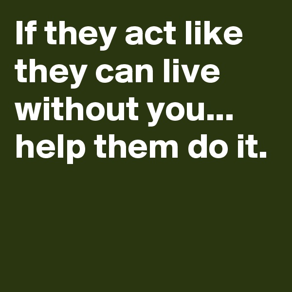 If they act like they can live without you...
help them do it.

