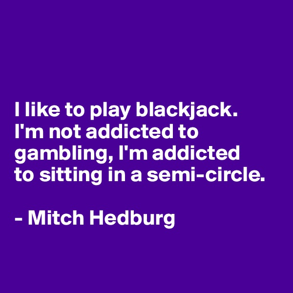



I like to play blackjack. 
I'm not addicted to gambling, I'm addicted 
to sitting in a semi-circle.

- Mitch Hedburg

