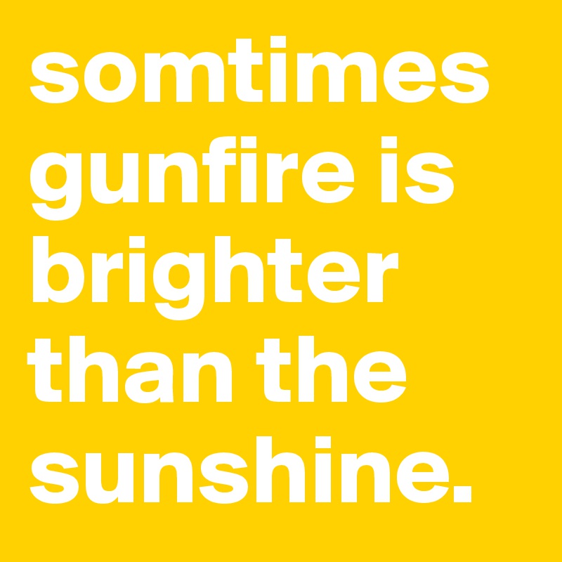 somtimes gunfire is brighter than the sunshine.