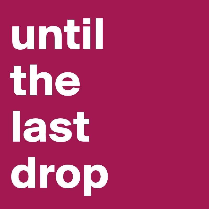 until
the
last
drop