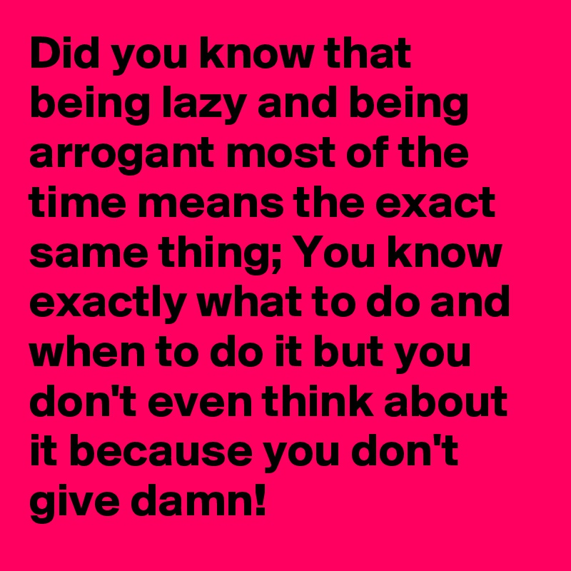 Did you know that being lazy and being arrogant most of the time means the exact same thing; You know exactly what to do and when to do it but you don't even think about it because you don't give damn!