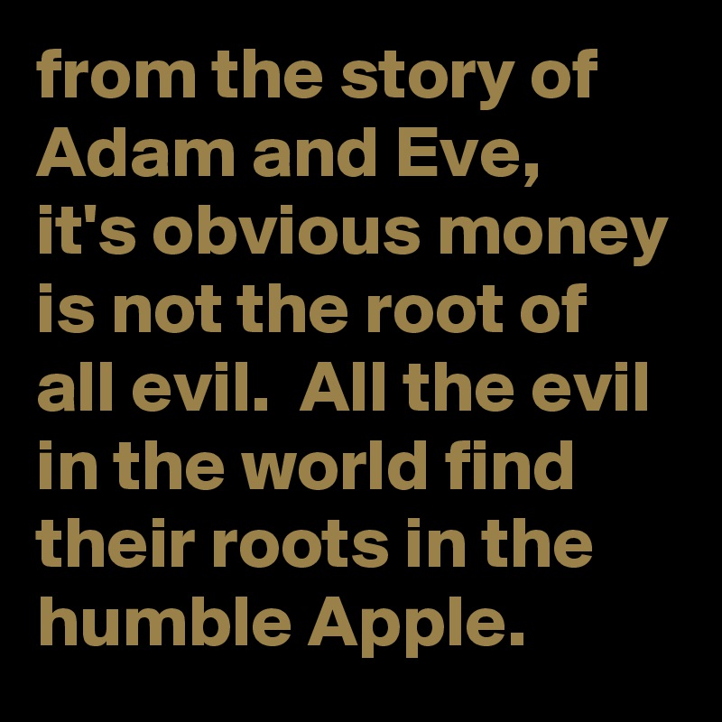 from the story of Adam and Eve,  it's obvious money is not the root of all evil.  All the evil in the world find their roots in the humble Apple. 