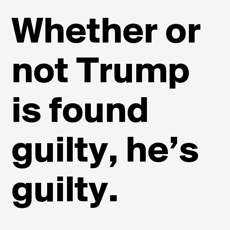 Whether or not Trump is found guilty, he’s guilty.