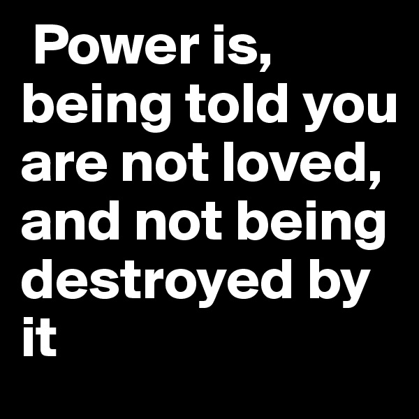 Power is, being told you are not loved, and not being destroyed by it