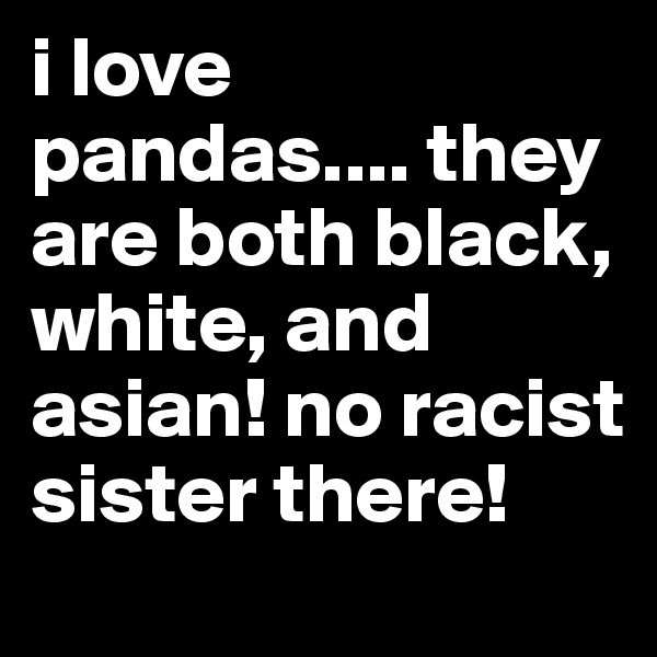 i love pandas.... they are both black, white, and asian! no racist sister there!