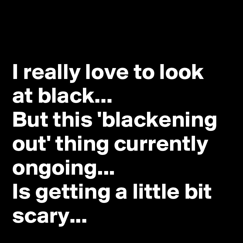 

I really love to look at black...
But this 'blackening out' thing currently ongoing... 
Is getting a little bit scary... 