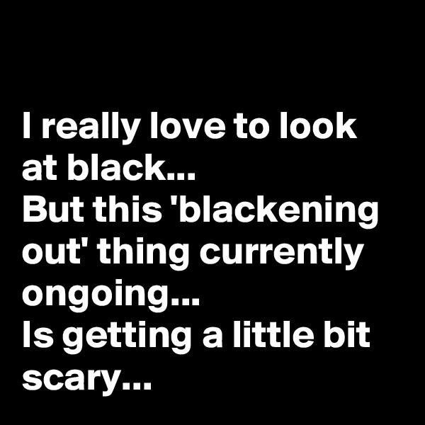 

I really love to look at black...
But this 'blackening out' thing currently ongoing... 
Is getting a little bit scary... 