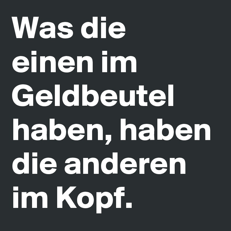 Was die einen im Geldbeutel haben, haben die anderen im Kopf.