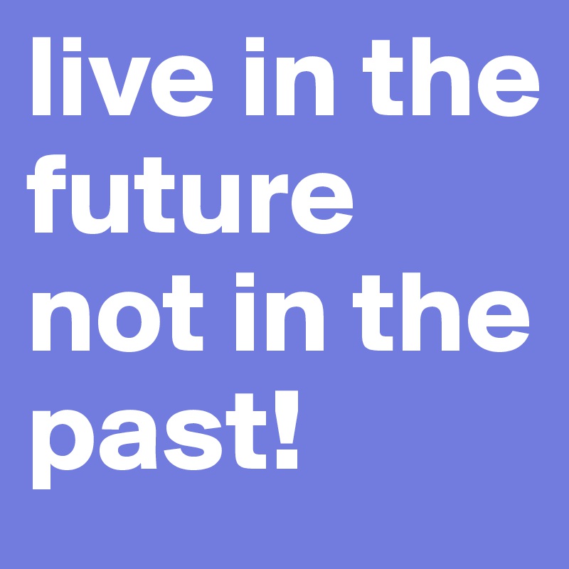 live in the future not in the past!