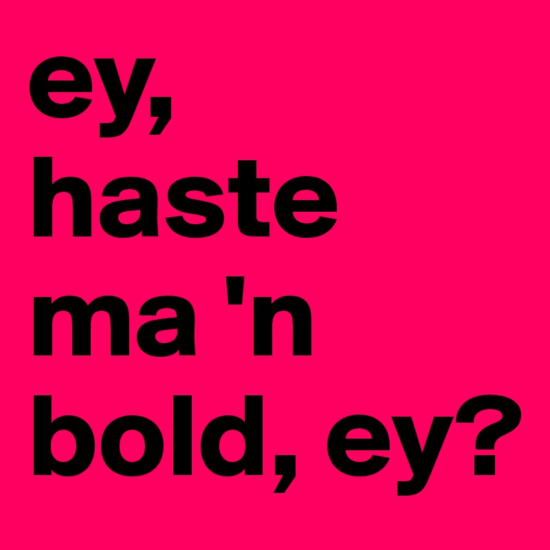 ey, 
haste ma 'n bold, ey? 
