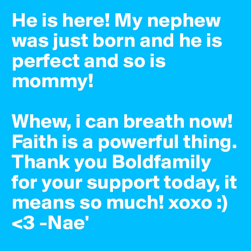 He is here! My nephew was just born and he is perfect and so is mommy! 

Whew, i can breath now! Faith is a powerful thing. Thank you Boldfamily for your support today, it means so much! xoxo :) <3 -Nae'