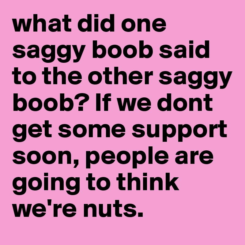 what did one saggy boob said to the other saggy boob? If we dont get some support soon, people are going to think we're nuts.