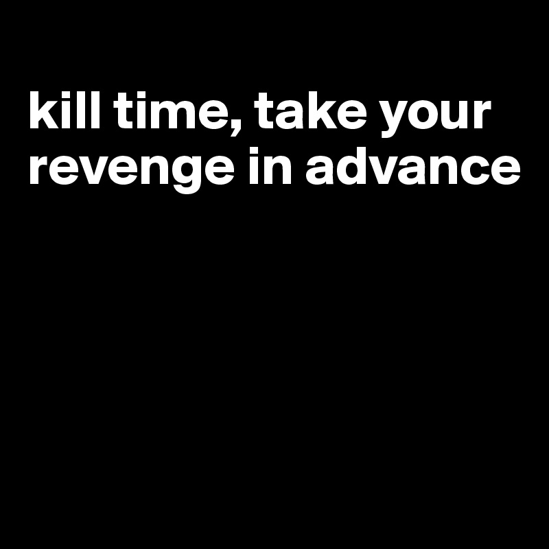 
kill time, take your revenge in advance




