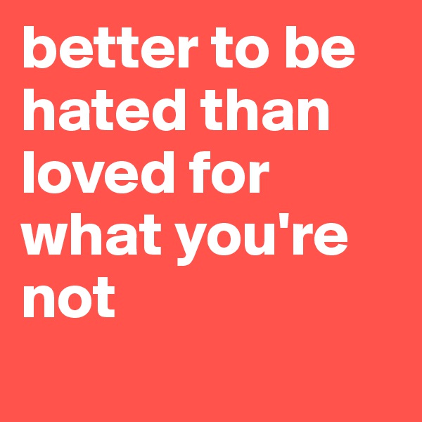 better to be hated than loved for what you're not
