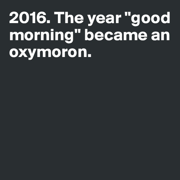 2016. The year "good 
morning" became an 
oxymoron. 






