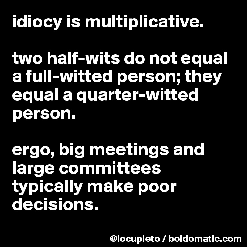 idiocy is multiplicative. 

two half-wits do not equal a full-witted person; they equal a quarter-witted person. 

ergo, big meetings and large committees typically make poor decisions. 
