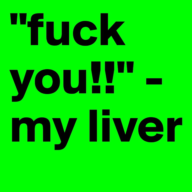 "fuck you!!" - my liver 