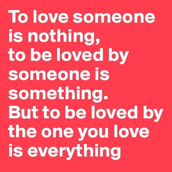 To love someone is nothing,
to be loved by someone is something.
But to be loved by the one you love
is everything