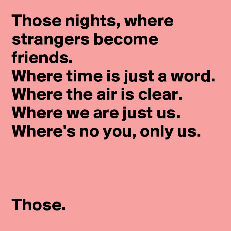 Those nights, where strangers become friends.
Where time is just a word.
Where the air is clear.
Where we are just us.
Where's no you, only us.



Those.