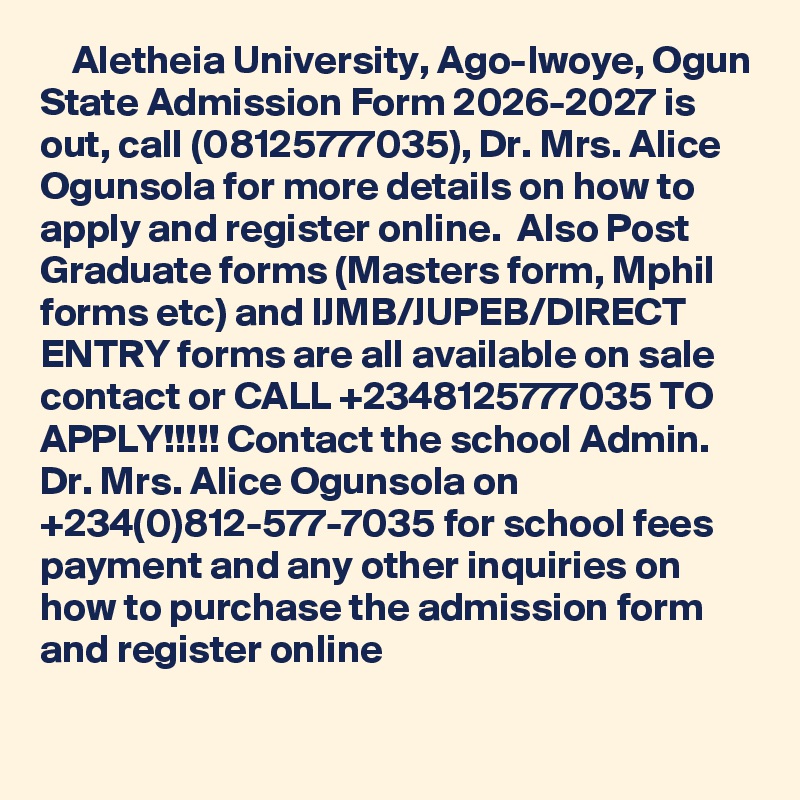     Aletheia University, Ago-Iwoye, Ogun State Admission Form 2026-2027 is out, call (08125777035), Dr. Mrs. Alice Ogunsola for more details on how to apply and register online.  Also Post Graduate forms (Masters form, Mphil forms etc) and IJMB/JUPEB/DIRECT ENTRY forms are all available on sale contact or CALL +2348125777035 TO APPLY!!!!! Contact the school Admin. Dr. Mrs. Alice Ogunsola on +234(0)812-577-7035 for school fees payment and any other inquiries on how to purchase the admission form and register online

