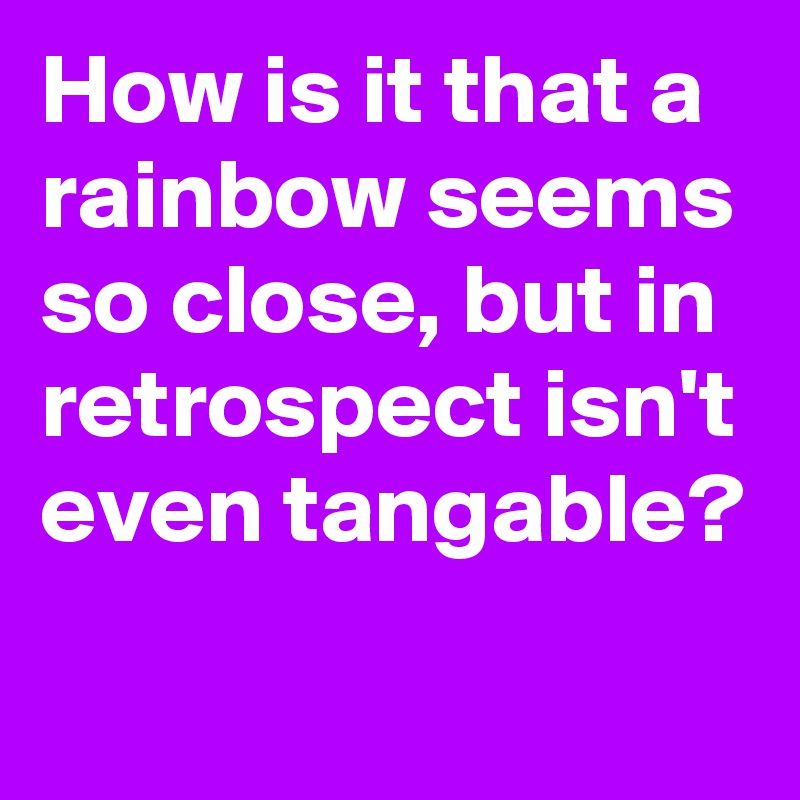 How is it that a rainbow seems so close, but in retrospect isn't even tangable?