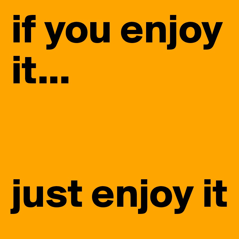 if you enjoy it...


just enjoy it