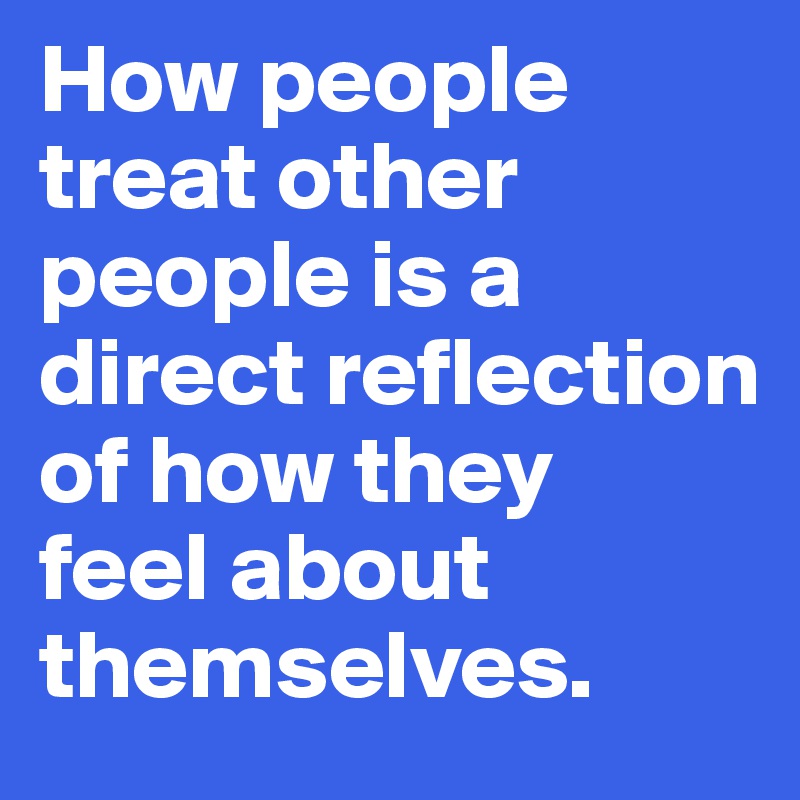 How people treat other people is a direct reflection of how they 
feel about themselves.