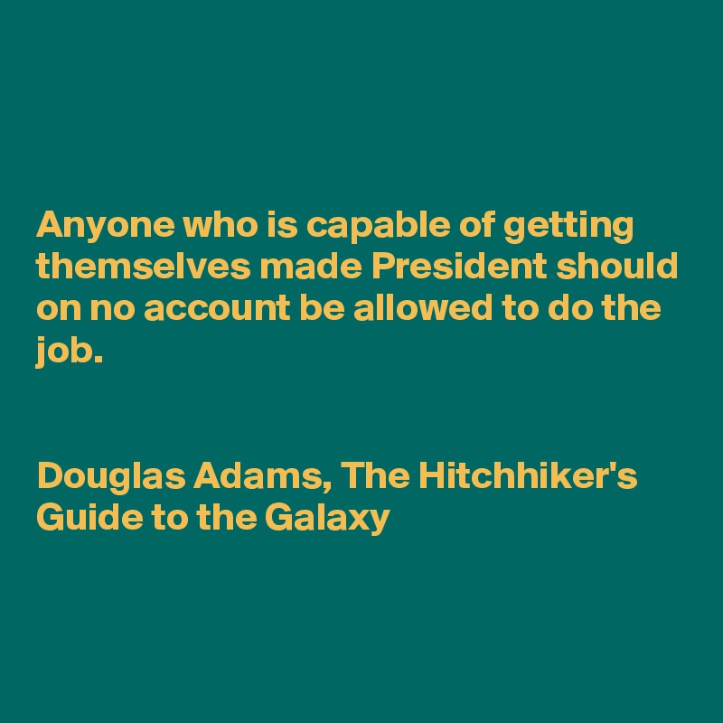 



Anyone who is capable of getting themselves made President should on no account be allowed to do the job.


Douglas Adams, The Hitchhiker's Guide to the Galaxy 


