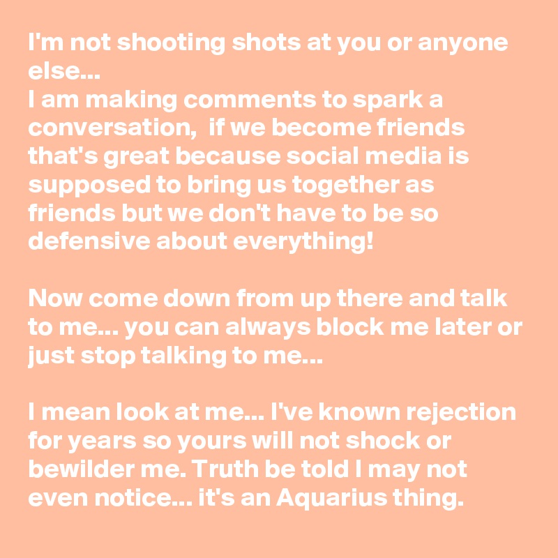 I'm not shooting shots at you or anyone else...
I am making comments to spark a conversation,  if we become friends that's great because social media is supposed to bring us together as friends but we don't have to be so defensive about everything!

Now come down from up there and talk to me... you can always block me later or just stop talking to me...

I mean look at me... I've known rejection for years so yours will not shock or bewilder me. Truth be told I may not even notice... it's an Aquarius thing. 