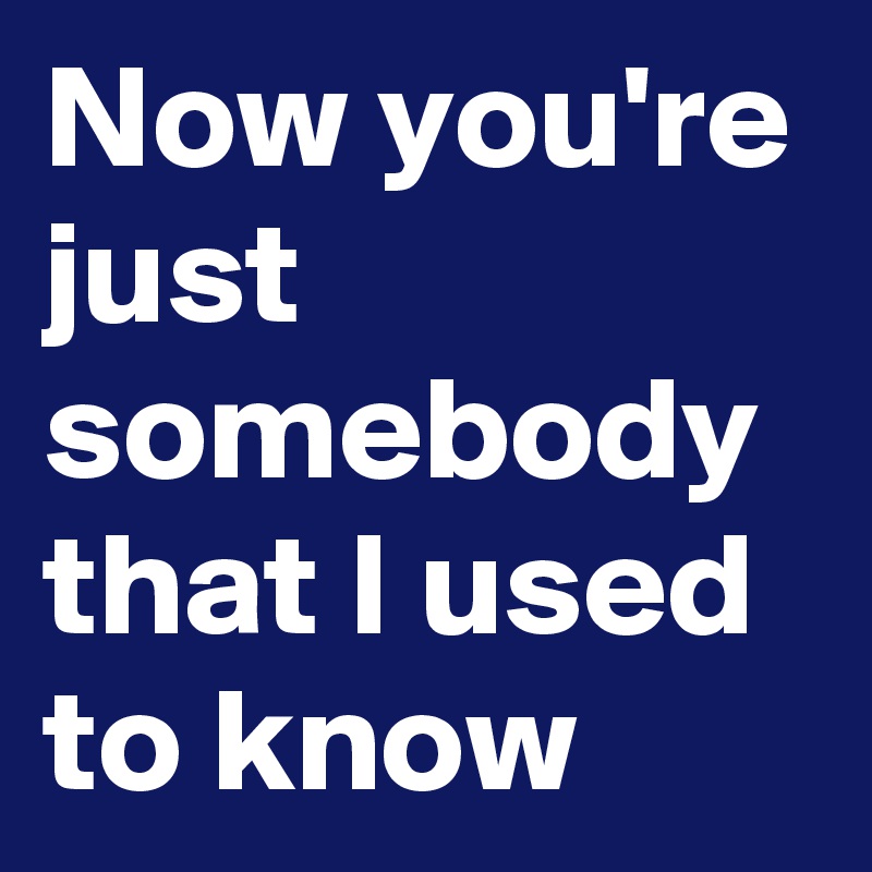 Now you're just somebody that I used to know