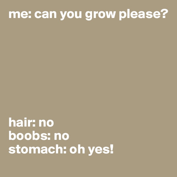 me: can you grow please? 







hair: no
boobs: no 
stomach: oh yes!