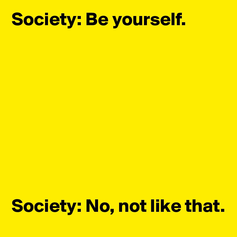 Society: Be yourself. 









Society: No, not like that. 