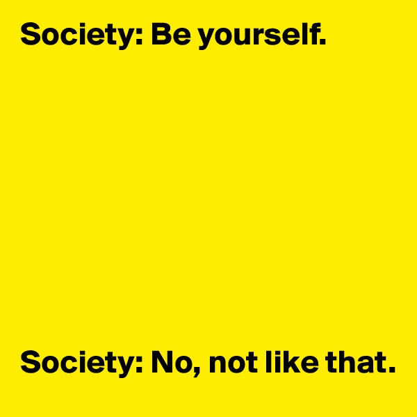 Society: Be yourself. 









Society: No, not like that. 
