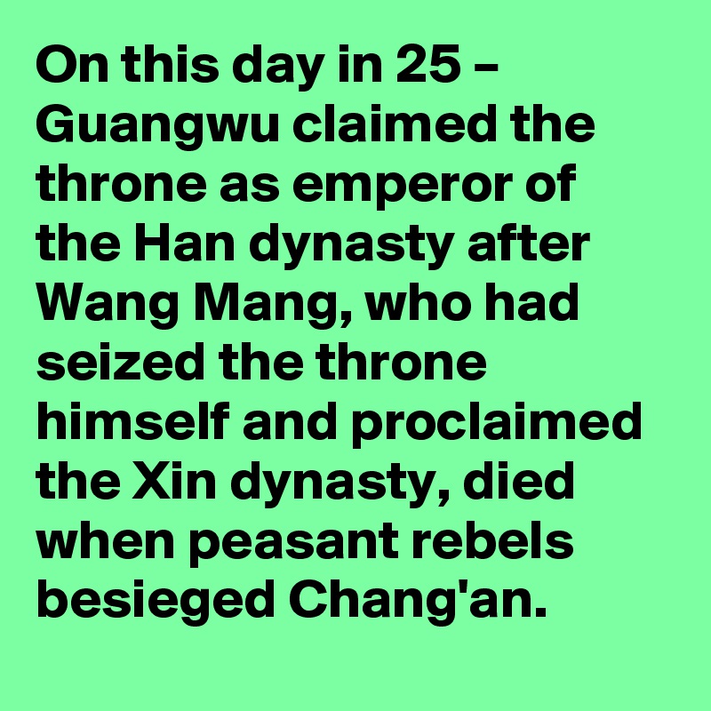 On this day in 25 – Guangwu claimed the throne as emperor of the Han dynasty after Wang Mang, who had seized the throne himself and proclaimed the Xin dynasty, died when peasant rebels besieged Chang'an.