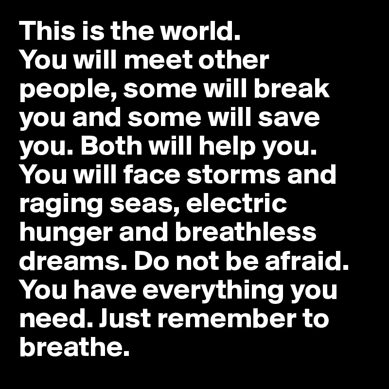 This is the world. 
You will meet other people, some will break you and some will save you. Both will help you. You will face storms and raging seas, electric hunger and breathless dreams. Do not be afraid. You have everything you need. Just remember to breathe. 