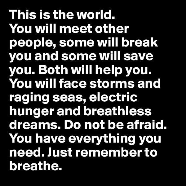 This is the world. 
You will meet other people, some will break you and some will save you. Both will help you. You will face storms and raging seas, electric hunger and breathless dreams. Do not be afraid. You have everything you need. Just remember to breathe. 
