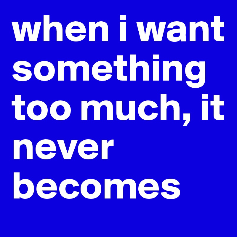 when i want something too much, it never becomes