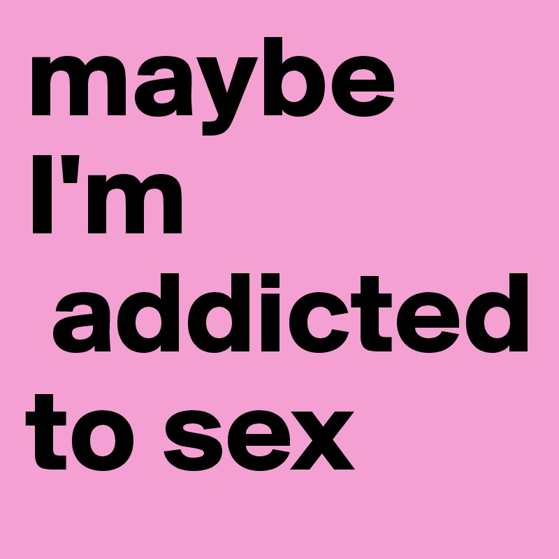 maybe I'm
 addicted to sex