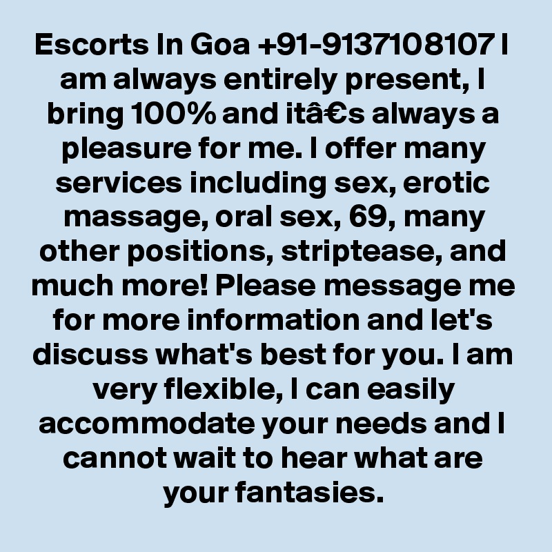 Escorts In Goa +91-9137108107 I am always entirely present, I bring 100% and itâ€s always a pleasure for me. I offer many services including sex, erotic massage, oral sex, 69, many other positions, striptease, and much more! Please message me for more information and let's discuss what's best for you. I am very flexible, I can easily accommodate your needs and I cannot wait to hear what are your fantasies.