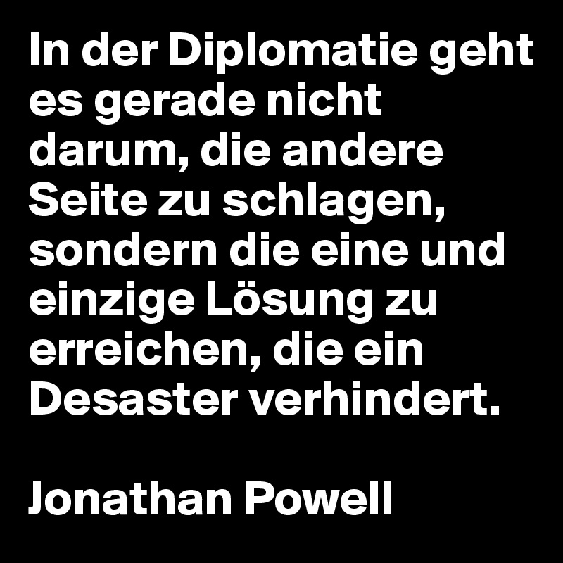 In der Diplomatie geht es gerade nicht darum, die andere Seite zu schlagen, sondern die eine und einzige Lösung zu erreichen, die ein Desaster verhindert.

Jonathan Powell