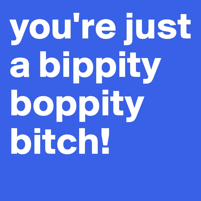 you're just a bippity boppity bitch! 