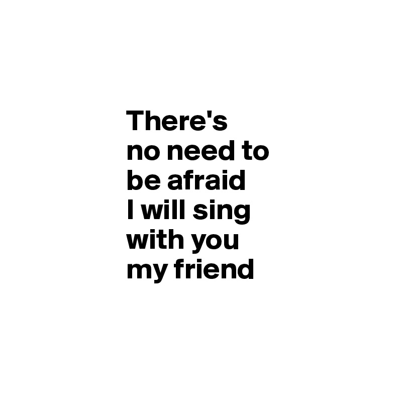 

                
                  There's
                  no need to
                  be afraid
                  I will sing 
                  with you 
                  my friend
            
            
          